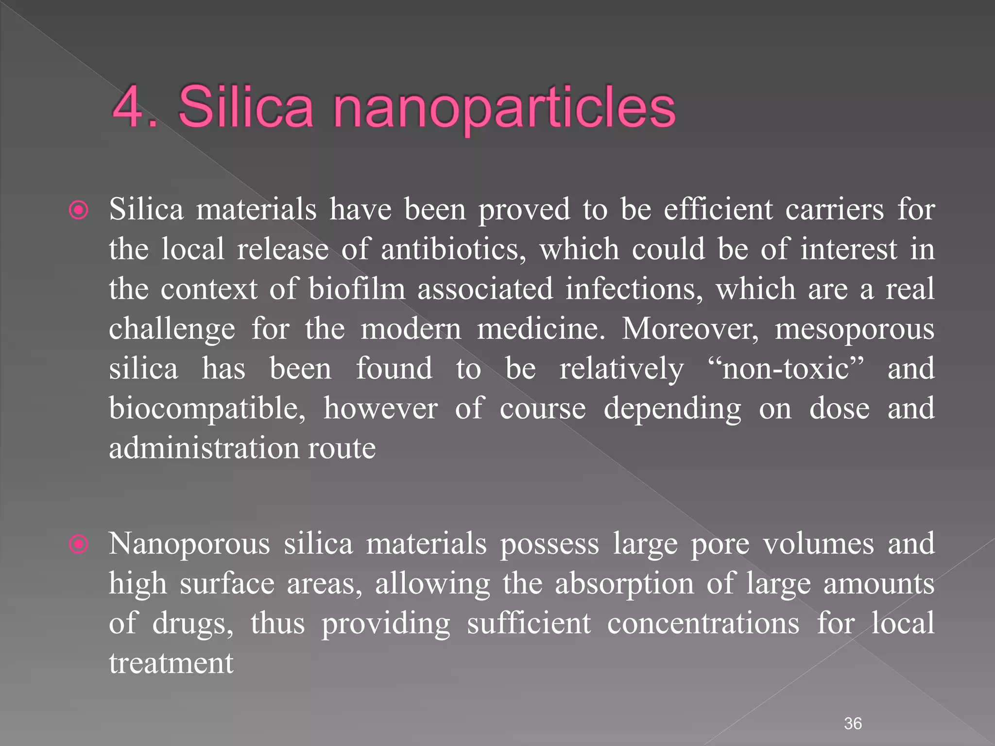  Silica materials have been proved to be efficient carriers for
the local release of antibiotics, which could be of interest in
the context of biofilm associated infections, which are a real
challenge for the modern medicine. Moreover, mesoporous
silica has been found to be relatively “non-toxic” and
biocompatible, however of course depending on dose and
administration route
 Nanoporous silica materials possess large pore volumes and
high surface areas, allowing the absorption of large amounts
of drugs, thus providing sufficient concentrations for local
treatment
36
 