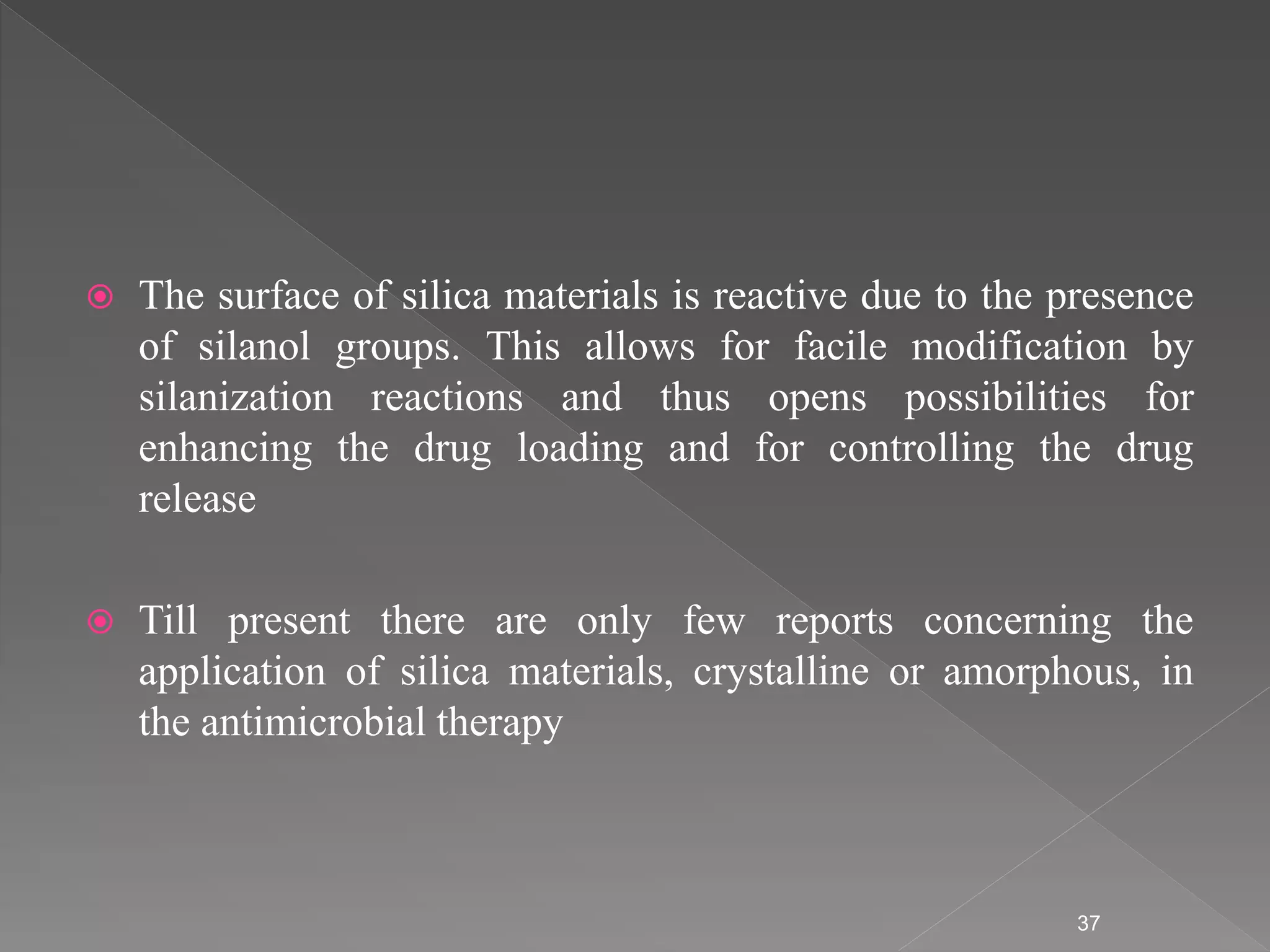  The surface of silica materials is reactive due to the presence
of silanol groups. This allows for facile modification by
silanization reactions and thus opens possibilities for
enhancing the drug loading and for controlling the drug
release
 Till present there are only few reports concerning the
application of silica materials, crystalline or amorphous, in
the antimicrobial therapy
37
 