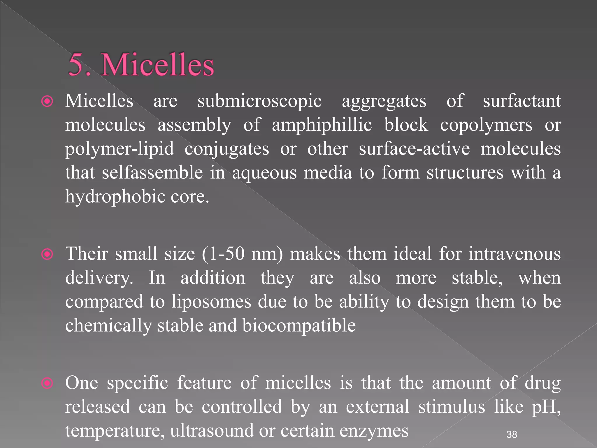  Micelles are submicroscopic aggregates of surfactant
molecules assembly of amphiphillic block copolymers or
polymer-lipid conjugates or other surface-active molecules
that selfassemble in aqueous media to form structures with a
hydrophobic core.
 Their small size (1-50 nm) makes them ideal for intravenous
delivery. In addition they are also more stable, when
compared to liposomes due to be ability to design them to be
chemically stable and biocompatible
 One specific feature of micelles is that the amount of drug
released can be controlled by an external stimulus like pH,
temperature, ultrasound or certain enzymes 38
 