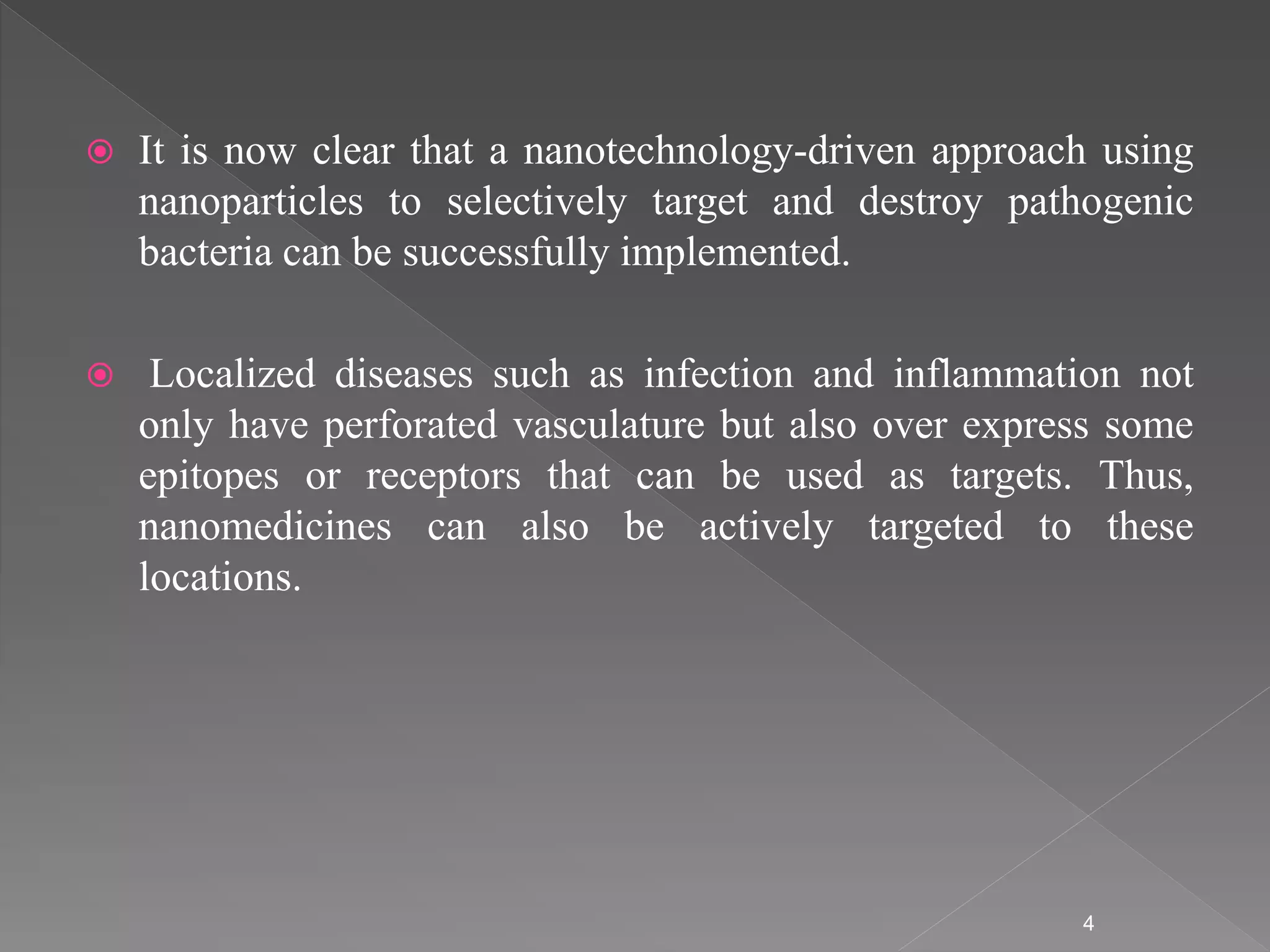  It is now clear that a nanotechnology-driven approach using
nanoparticles to selectively target and destroy pathogenic
bacteria can be successfully implemented.
 Localized diseases such as infection and inflammation not
only have perforated vasculature but also over express some
epitopes or receptors that can be used as targets. Thus,
nanomedicines can also be actively targeted to these
locations.
4
 