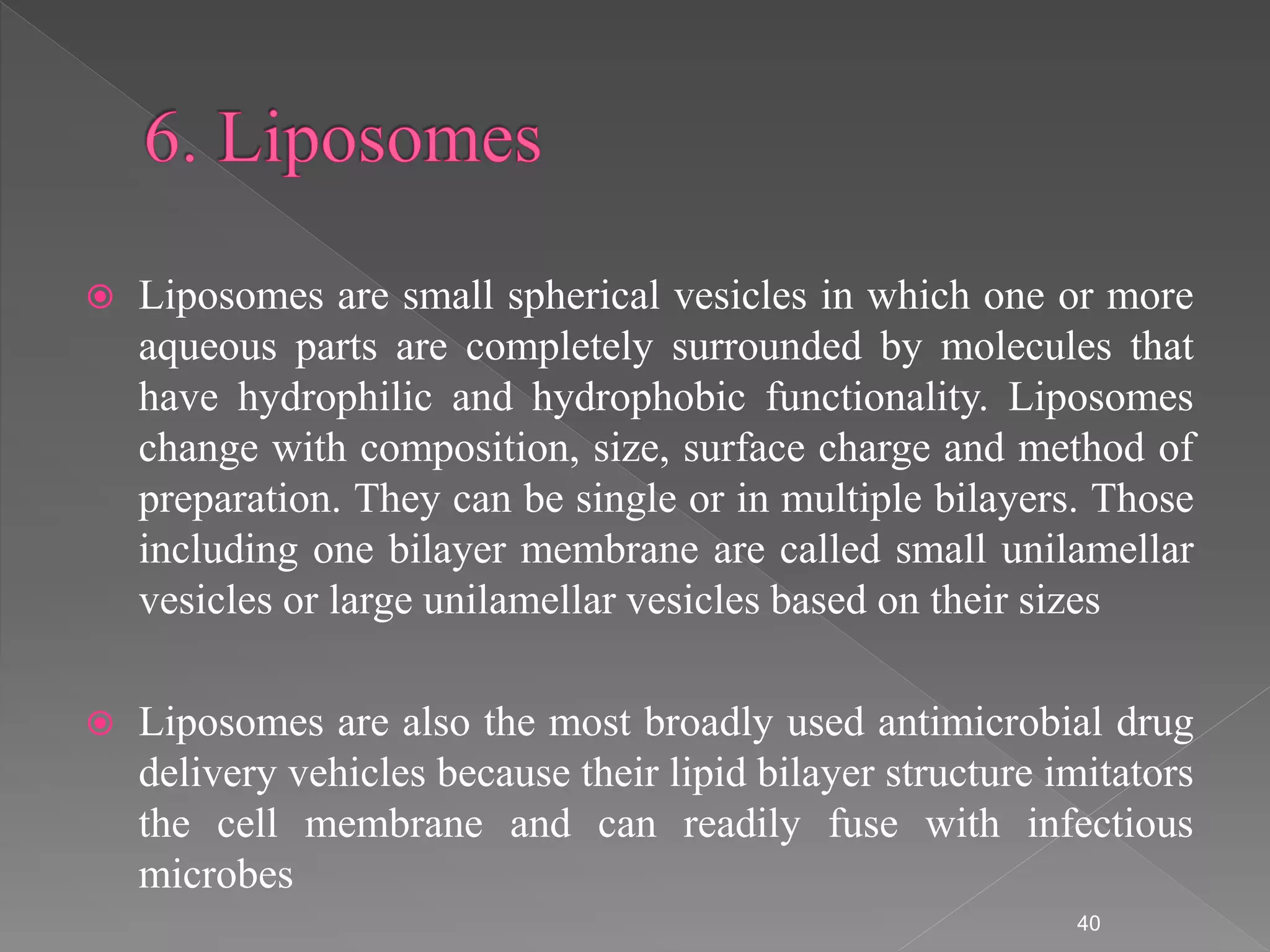  Liposomes are small spherical vesicles in which one or more
aqueous parts are completely surrounded by molecules that
have hydrophilic and hydrophobic functionality. Liposomes
change with composition, size, surface charge and method of
preparation. They can be single or in multiple bilayers. Those
including one bilayer membrane are called small unilamellar
vesicles or large unilamellar vesicles based on their sizes
 Liposomes are also the most broadly used antimicrobial drug
delivery vehicles because their lipid bilayer structure imitators
the cell membrane and can readily fuse with infectious
microbes
40
 
