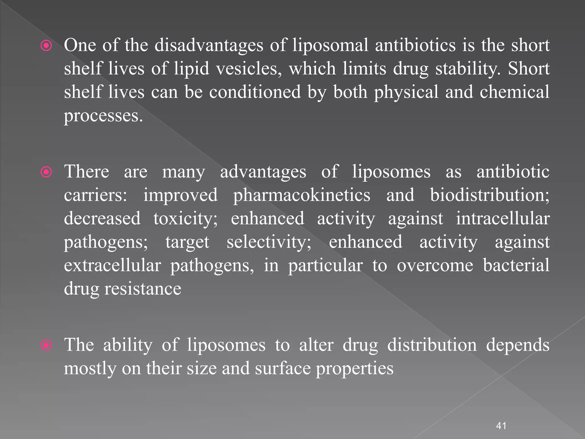  One of the disadvantages of liposomal antibiotics is the short
shelf lives of lipid vesicles, which limits drug stability. Short
shelf lives can be conditioned by both physical and chemical
processes.
 There are many advantages of liposomes as antibiotic
carriers: improved pharmacokinetics and biodistribution;
decreased toxicity; enhanced activity against intracellular
pathogens; target selectivity; enhanced activity against
extracellular pathogens, in particular to overcome bacterial
drug resistance
 The ability of liposomes to alter drug distribution depends
mostly on their size and surface properties
41
 