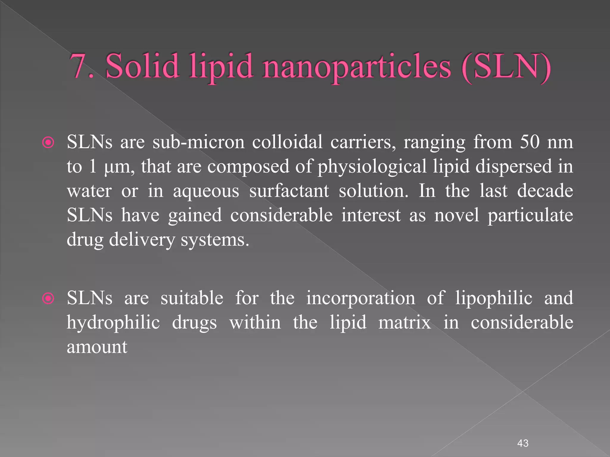  SLNs are sub-micron colloidal carriers, ranging from 50 nm
to 1 μm, that are composed of physiological lipid dispersed in
water or in aqueous surfactant solution. In the last decade
SLNs have gained considerable interest as novel particulate
drug delivery systems.
 SLNs are suitable for the incorporation of lipophilic and
hydrophilic drugs within the lipid matrix in considerable
amount
43
 