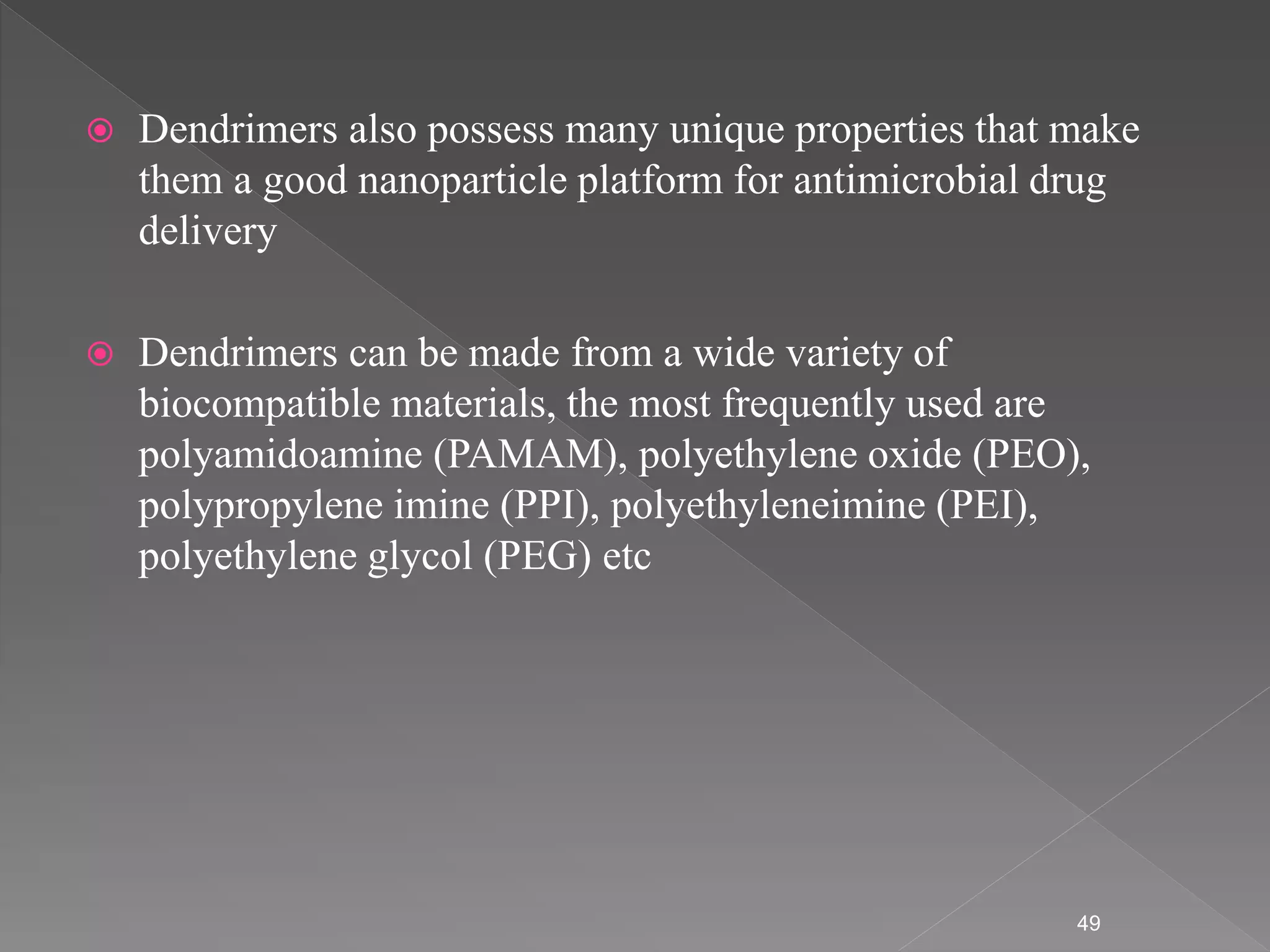  Dendrimers also possess many unique properties that make
them a good nanoparticle platform for antimicrobial drug
delivery
 Dendrimers can be made from a wide variety of
biocompatible materials, the most frequently used are
polyamidoamine (PAMAM), polyethylene oxide (PEO),
polypropylene imine (PPI), polyethyleneimine (PEI),
polyethylene glycol (PEG) etc
49
 