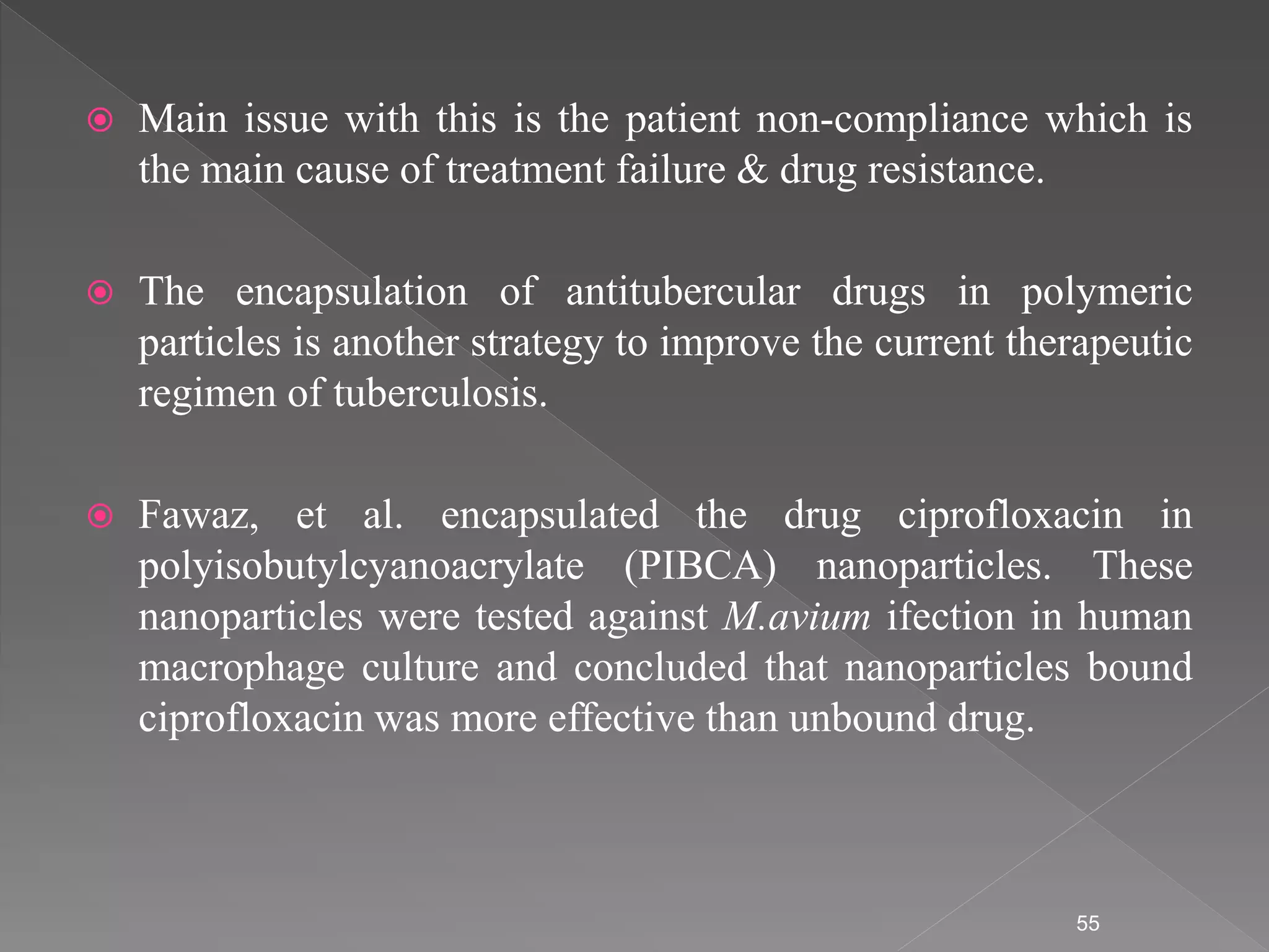  Main issue with this is the patient non-compliance which is
the main cause of treatment failure & drug resistance.
 The encapsulation of antitubercular drugs in polymeric
particles is another strategy to improve the current therapeutic
regimen of tuberculosis.
 Fawaz, et al. encapsulated the drug ciprofloxacin in
polyisobutylcyanoacrylate (PIBCA) nanoparticles. These
nanoparticles were tested against M.avium ifection in human
macrophage culture and concluded that nanoparticles bound
ciprofloxacin was more effective than unbound drug.
55
 