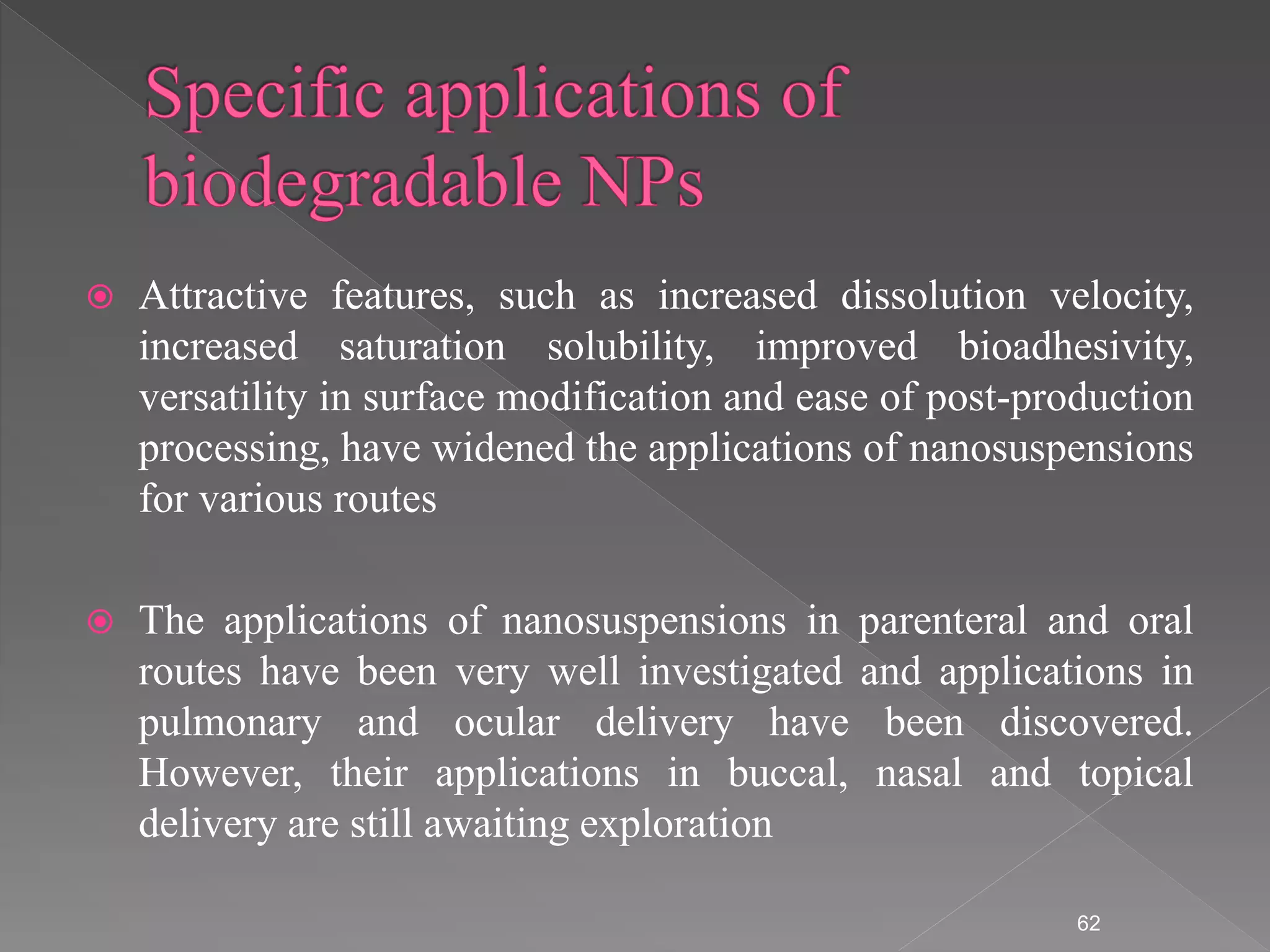  Attractive features, such as increased dissolution velocity,
increased saturation solubility, improved bioadhesivity,
versatility in surface modification and ease of post-production
processing, have widened the applications of nanosuspensions
for various routes
 The applications of nanosuspensions in parenteral and oral
routes have been very well investigated and applications in
pulmonary and ocular delivery have been discovered.
However, their applications in buccal, nasal and topical
delivery are still awaiting exploration
62
 