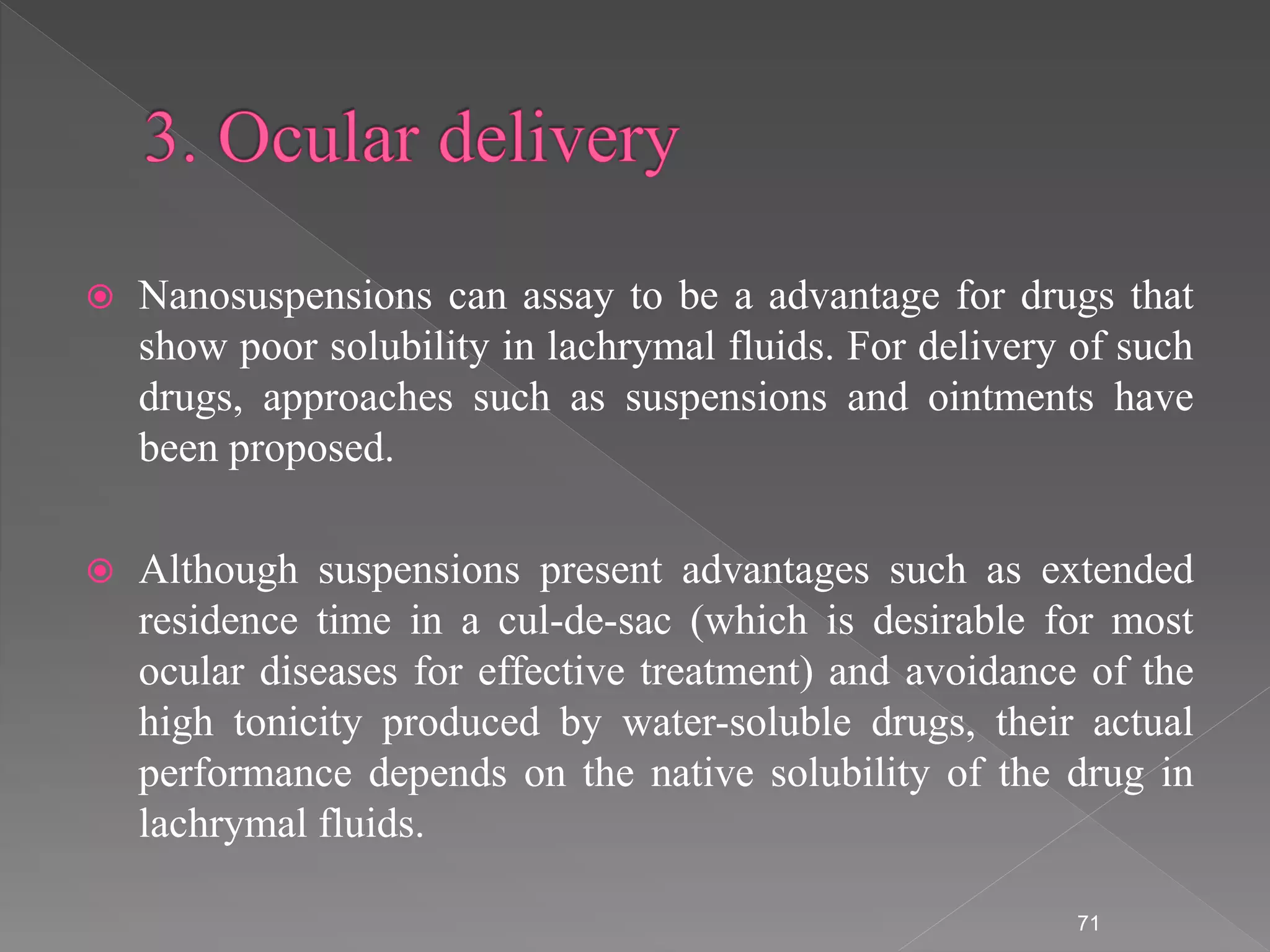  Nanosuspensions can assay to be a advantage for drugs that
show poor solubility in lachrymal fluids. For delivery of such
drugs, approaches such as suspensions and ointments have
been proposed.
 Although suspensions present advantages such as extended
residence time in a cul-de-sac (which is desirable for most
ocular diseases for effective treatment) and avoidance of the
high tonicity produced by water-soluble drugs, their actual
performance depends on the native solubility of the drug in
lachrymal fluids.
71
 