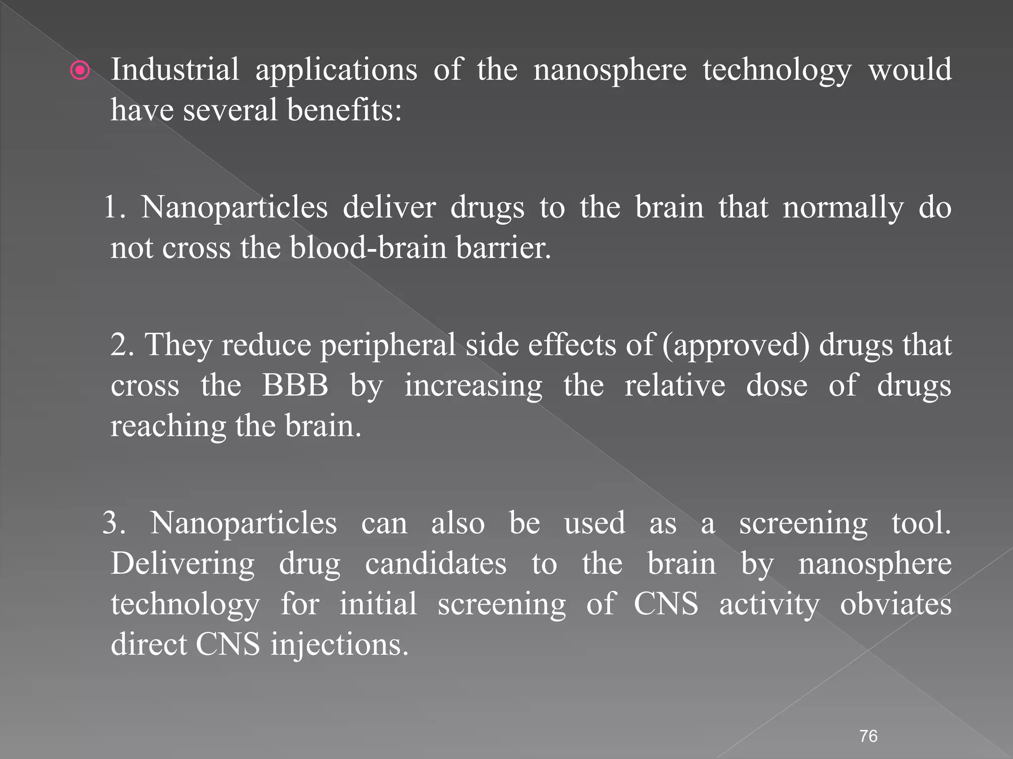  Industrial applications of the nanosphere technology would
have several benefits:
1. Nanoparticles deliver drugs to the brain that normally do
not cross the blood-brain barrier.
2. They reduce peripheral side effects of (approved) drugs that
cross the BBB by increasing the relative dose of drugs
reaching the brain.
3. Nanoparticles can also be used as a screening tool.
Delivering drug candidates to the brain by nanosphere
technology for initial screening of CNS activity obviates
direct CNS injections.
76
 