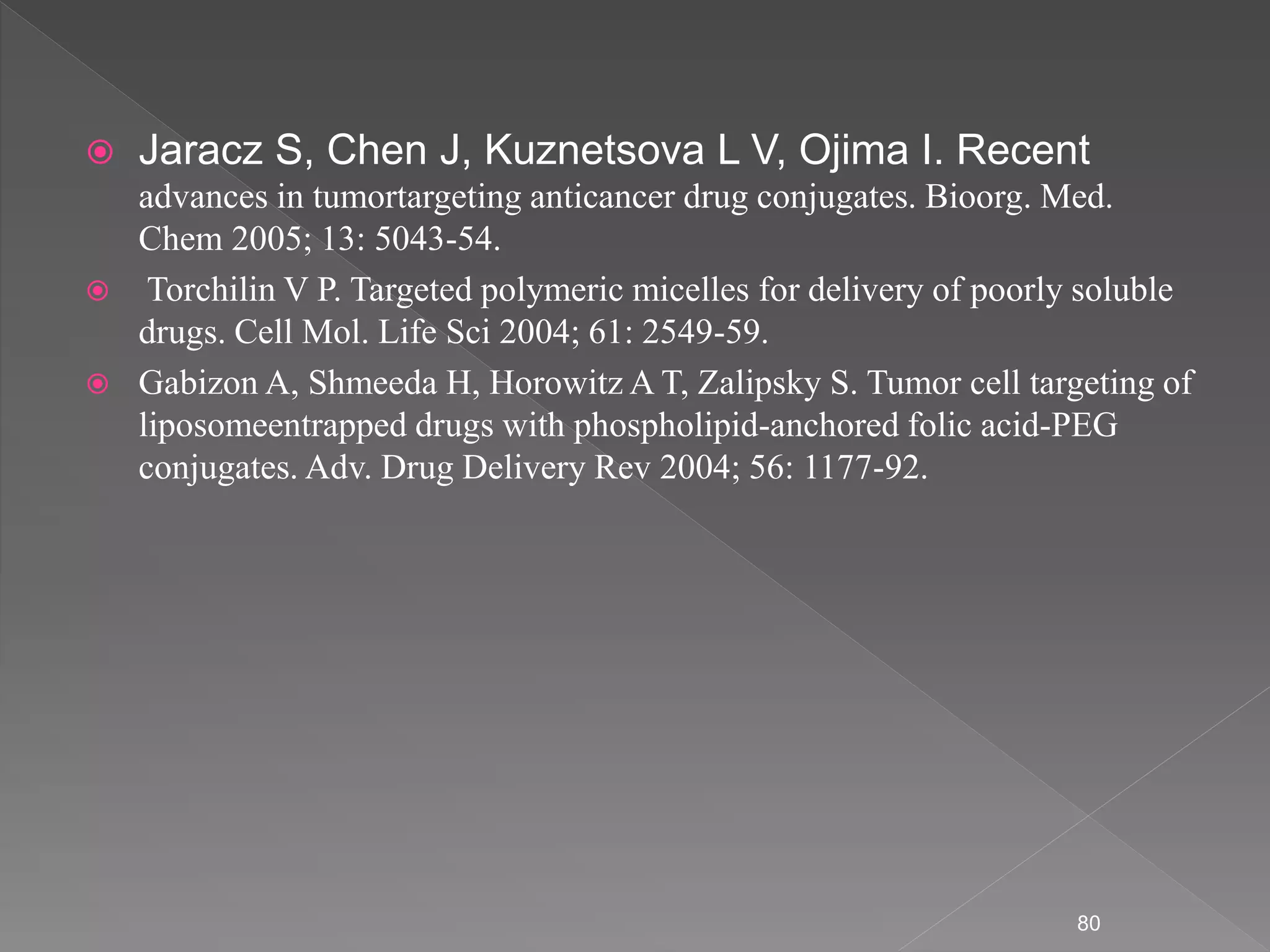  Jaracz S, Chen J, Kuznetsova L V, Ojima I. Recent
advances in tumortargeting anticancer drug conjugates. Bioorg. Med.
Chem 2005; 13: 5043-54.
 Torchilin V P. Targeted polymeric micelles for delivery of poorly soluble
drugs. Cell Mol. Life Sci 2004; 61: 2549-59.
 Gabizon A, Shmeeda H, Horowitz A T, Zalipsky S. Tumor cell targeting of
liposomeentrapped drugs with phospholipid-anchored folic acid-PEG
conjugates. Adv. Drug Delivery Rev 2004; 56: 1177-92.
80
 