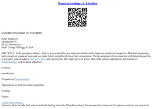 Nanotechnology in Aviation
NANOTECHNOLOGY IN AVIATION
Israel Stephen U.
Manigandan D.
III Yr, Aeronautical
Excel College Of Engg. & Tech
ABSTRACT: In the aerospace industry, there is a great need for new materials which exhibit improved mechanical properties. Materials possessing
high strength at a reduced mass and size make lighter aircraft with lower fuel consumption. The development of new materials with tailored properties
is a primary goal of today's materials science and engineering. This paper gives us a brief idea of the various applications and benefits of
nanotechnology in Aerospace Industries.
Contents.
Introduction
Properties of Nanomaterials
Applications in Airframe and Components
Coatings
Engine
...show more content...
Visionary ideas include fault tolerant and self–healing materials. It has been shown that nanoparticles dispersed throughout a material can migrate to
 