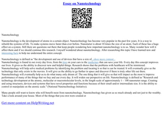 Essay on Nanotechnology
Nanotechnology
Nanotechnology is the development of atoms in a certain object. Nanotechnology has become very popular in the past few years. It is a way to
rebuild the systems of life. To make systems move faster than ever before. Nanometer is about 10 times the size of an atom. Each of these has a huge
effect on a system. Still there are questions out there that keep people wondering how important nanotechnology is to us. Many wonder how will it
affect them and if we should continue this research. I myself wondered about nanotechnology. After researching this topic I have learned new and
interesting facts to help me understand the entire concept.
Nanotechnology is defined as "the development and use of devices that have a size of...show more content...
Nanotechnology is found in our every day lives, from the tires on your cars to the medicines that can save your life. Every day this concept improves
our lives. It gives us the ability to discover new and helpful things. Research shows that the problems with healthcare will be minimized.
Nanotechnology will help solve medical problems by identifying the problem and locating it so that is can be treated. It will eventually give us the
technology that only exists in the movies. It will give us the ability to go farther in space and discover if there is truly other life out there.
Nanotechnology will eventually help us to do what many only dream of. The one thing that it will give us that will impact us the most is improve
performance of many of the things that we buy and use every day. It will widen our perspective on life. Nanotechnology is defined as "Research and
technology development at the atomic, molecular or macromolecular levels, in the length scale of approximately 1 – 100 nanometer range. Creating
and using structures, devices and systems that have novel properties and functions because of their small and/or intermediate size. It is the ability to
control or manipulate on the atomic scale." (National Nanotechnology Initiative).
Many people still want to know who will benefit most from nanotechnology. Nanotechnology has given us so much already and not just to the wealthy.
Take a look around your house. Most of the things that you own were created or
Get more content on HelpWriting.net
 