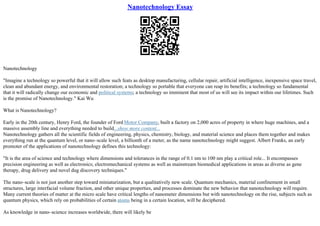 Nanotechnology Essay
Nanotechnology
"Imagine a technology so powerful that it will allow such feats as desktop manufacturing, cellular repair, artificial intelligence, inexpensive space travel,
clean and abundant energy, and environmental restoration; a technology so portable that everyone can reap its benefits; a technology so fundamental
that it will radically change our economic and political systems; a technology so imminent that most of us will see its impact within our lifetimes. Such
is the promise of Nanotechnology." Kai Wu
What is Nanotechnology?
Early in the 20th century, Henry Ford, the founder of Ford Motor Company, built a factory on 2,000 acres of property in where huge machines, and a
massive assembly line and everything needed to build...show more content...
Nanotechnology gathers all the scientific fields of engineering, physics, chemistry, biology, and material science and places them together and makes
everything run at the quantum level, or nano–scale level, a billionth of a meter, as the name nanotechnology might suggest. Albert Franks, an early
promoter of the applications of nanotechnology defines this technology:
"It is the area of science and technology where dimensions and tolerances in the range of 0.1 nm to 100 nm play a critical role... It encompasses
precision engineering as well as electronics; electromechanical systems as well as mainstream biomedical applications in areas as diverse as gene
therapy, drug delivery and novel dug discovery techniques."
The nano–scale is not just another step toward miniaturization, but a qualitatively new scale. Quantum mechanics, material confinement in small
structures, large interfacial volume fraction, and other unique properties, and processes dominate the new behavior that nanotechnology will require.
Many current theories of matter at the micro scale have critical lengths of nanometer dimensions but with nanotechnology on the rise, subjects such as
quantum physics, which rely on probabilities of certain atoms being in a certain location, will be deciphered.
As knowledge in nano–science increases worldwide, there will likely be
 