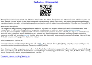 Applications Of Nanoparticle
A nanoparticle is a microscopic particle with at least one dimension less than 100 nm. Nanoparticles exist in the natural world and are also created as a
result of human activities. Because of their submicroscopic size, they have unique material characteristics, and manufactured nanoparticles may find
practical applications in a variety of areas, including medicine, engineering, catalysis, and environmental remediation. (King, Jarvie, & Dobson, 2017)
Application of Nanoparticles
The nanoparticles is a revolutionary new technology that is allowing us to make great advances in the scientific world. Although they are of use in a
variety of areas, we will focus on the application of nanoparticles in medicine and our health care system. Some...show more content...
Secondly, they are also lighter in weight compared to particles of similar size, they are more ductile and malleable, and they can be controlled to hold
and release drugs when desired. Thirdly, nanoparticles have also been used in the development of sunscreen. This newly developed sunscreen is
transparent in visible light but retains ultraviolet–blocking action on the skin. Nanoparticle sunscreen has been deemed both safe and effective (Wright,
2016). Old sunscreen used large particles of either zinc oxide or
NANOPARTICLES EXPLAINED4.
titanium dioxide which have the ability to damage skin cells and DNA (King, Jarvie, & Dobson, 2017). Lastly, nanoparticles occur naturally and can
have beneficial impacts on the environment by contributing to natural processes.
Some of the risks involving nanoparticles are as follows. Firstly, "studies have indicated that large quantities of nanoparticles can cause cellular damage
in the lungs, with lung cells absorbing the particles and becoming damaged or undergoing genetic mutation." (King, Jarvie, & Dobson, 2017) Secondly,
relating to drug delivery systems, nanoparticles have toxic effects on
Get more content on HelpWriting.net
 