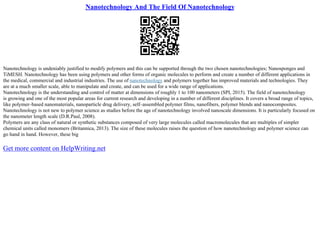 Nanotechnology And The Field Of Nanotechnology
Nanotechnology is undeniably justified to modify polymers and this can be supported through the two chosen nanotechnologies; Nanosponges and
TiMESH. Nanotechnology has been using polymers and other forms of organic molecules to perform and create a number of different applications in
the medical, commercial and industrial industries. The use of nanotechnology and polymers together has improved materials and technologies. They
are at a much smaller scale, able to manipulate and create, and can be used for a wide range of applications.
Nanotechnology is the understanding and control of matter at dimensions of roughly 1 to 100 nanometers (SPI, 2015). The field of nanotechnology
is growing and one of the most popular areas for current research and developing in a number of different disciplines. It covers a broad range of topics,
like polymer–based nanomaterials, nanoparticle drug delivery, self–assembled polymer films, nanofibers, polymer blends and nanocomposites.
Nanotechnology is not new to polymer science as studies before the age of nanotechnology involved nanoscale dimensions. It is particularly focused on
the nanometer length scale (D.R.Paul, 2008).
Polymers are any class of natural or synthetic substances composed of very large molecules called macromolecules that are multiples of simpler
chemical units called monomers (Britannica, 2013). The size of these molecules raises the question of how nanotechnology and polymer science can
go hand in hand. However, these big
Get more content on HelpWriting.net
 