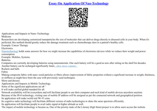 Essay On Application Of Nao-Technology
Applications and Impacts in Nano–Technology
Medicine
Researchers are developing customized nanoparticles the size of molecules that can deliver drugs directly to diseased cells in your body. When it's
perfected, this method should greatly reduce the damage treatment such as chemotherapy does to a patient's healthy cells.
Example: Cancer Therapy
Electronics
Nanotechnology holds some answers for how we might increase the capabilities of electronics devices while we reduce their weight and power
consumption.
Example: Mobiles, Systems.
Batteries
Companies are currently developing batteries using nanomaterials. One such battery will be a good as new after sitting on the shelf for decades.
Another battery can be recharged significantly faster...show more content...
Rockets and balls
Fabric
Making composite fabric with nano–sized particles or fibers allows improvement of fabric properties without a significant increase in weight, thickness,
or stiffness as might have been the case with previously–used techniques.
Shirts and dresses.
Applications and Impacts in Mobile Technology.
Some of the significant applications are в€’
It will make unified global standard for all.
Network availability will be everywhere and will facilitate people to use their computer and such kind of mobile devices anywhere anytime.
Because of the IPv6 technology, visiting care of mobile IP address will be assigned as per the connected network and geographical position.
Its application will make world real Wi–Fi zone.
Its cognitive radio technology will facilitate different version of radio technologies to share the same spectrum efficiently.
Its application will facilitate people to avail radio signal at higher altitude as well.
The impact of mobile technology is became as, One of the priority tasks of the Literary High Street project is to allow users access the website
 