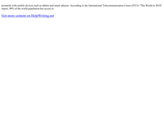 primarily with mobile devices such as tablets and smart–phones. According to the International Telecommunication Union (ITU)'s "The World in 2010"
report, 90% of the world population has access to
Get more content on HelpWriting.net
 