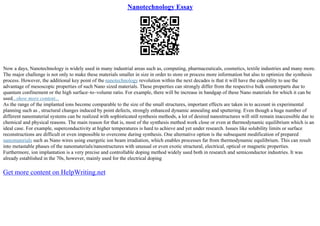 Nanotechnology Essay
Now a days, Nanotechnology is widely used in many industrial areas such as, computing, pharmaceuticals, cosmetics, textile industries and many more.
The major challenge is not only to make these materials smaller in size in order to store or process more information but also to optimize the synthesis
process. However, the additional key point of the nanotechnology revolution within the next decades is that it will have the capability to use the
advantage of mesoscopic properties of such Nano sized materials. These properties can strongly differ from the respective bulk counterparts due to
quantum confinement or the high surface–to–volume ratio. For example, there will be increase in bandgap of these Nano materials for which it can be
used...show more content...
As the range of the implanted ions become comparable to the size of the small structures, important effects are taken in to account in experimental
planning such as , structural changes induced by point defects, strongly enhanced dynamic annealing and sputtering. Even though a huge number of
different nanomaterial systems can be realized with sophisticated synthesis methods, a lot of desired nanostructures will still remain inaccessible due to
chemical and physical reasons. The main reason for that is, most of the synthesis method work close or even at thermodynamic equilibrium which is an
ideal case. For example, superconductivity at higher temperatures is hard to achieve and yet under research. Issues like solubility limits or surface
reconstructions are difficult or even impossible to overcome during synthesis. One alternative option is the subsequent modification of prepared
nanomaterials such as Nano wires using energetic ion beam irradiation, which enables processes far from thermodynamic equilibrium. This can result
into metastable phases of the nanomaterials/nanostructures with unusual or even exotic structural, electrical, optical or magnetic properties.
Furthermore, ion implantation is a very precise and controllable doping method widely used both in research and semiconductor industries. It was
already established in the 70s, however, mainly used for the electrical doping
Get more content on HelpWriting.net
 