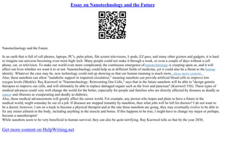 Essay on Nanotechnology and the Future
Nanotechnology and the Future
In an earth that is full of cell phones, laptops, PC's, palm pilots, flat screen televisions, I–pods, EZ pass, and many other gizmos and gadgets, it is hard
to imagine our universe becoming even more high–tech. Many people could not make it through a week, or even a couple of days without a cell
phone, car, or television. To make our world even more complicated, the continuous emergence ofnanotechnology is creeping upon us, and it will
affect out lives whether we want it to or not. Nanotechnology could help us in different fields of medicine, yet it could also be a threat to the human
identity. Whatever the case may be, new technology could end up showing us that our human meaning is much more...show more content...
Also, these nanobots can allow "metabolic support in impaired circulation," meaning nanobots can provide artificial blood cells to improve low
oxygen levels (Merkle). Ray Kurzweil in "Nanotechnology: Reinventing Our Cells," says that in the future nanobots will be able to "design genetic
therapies to improve our cells, and will ultimately be able to replace damaged organs such as the liver and pancreas" (Kurzweil 556). These types of
medical advances could very well change the world for the better, especially for people and families who are directly affected by diseases as deadly as
cancer and illnesses as exasperating and deadly as diabetes.
Also, these medical advancements will greatly affect the career world. For example, any person who hopes and plans to have a future in the
medical world, might someday be out of a job. If diseases are stopped instantly by nanobots, then what jobs will be left for doctors? I do not want to
be a doctor, however, I am on a track to become a physical therapist and at the rate these nanobots are going, they may eventually evolve to be able to
fix any minor ailment in the body, including anything in the muscle and bones. If this happens to be true, I might have to change my major or perhaps,
become a nanotherapist!
While nanobots seem to be very beneficial to human survival, they can also be quite terrifying. Ray Kurzweil tells us that by the year 2030,
Get more content on HelpWriting.net
 