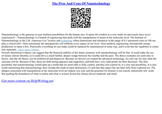 The Pros And Cons Of Nanotechnology
Nanotechnology is the gateway to near limitless possibilities for the human race. It opens the window to a new realm we previously have never
experienced–– Nanotechnology is a branch of engineering that deals with the manipulation of atoms at the molecular level. The Institute of
Nanotechnology in the U.K. expresses it as "science and technology where dimensions and tolerances in the range of 0.1 nanometer (nm) to 100 nm
play a critical role". Once automated, the nanoparticles will infiltrate every aspect of our lives– from medical, engineering, biomaterials energy
production, to name a few. Practically everything we use today could be replaced by nanomaterial in some way, and it even has the capability to create
new materials....show more content...
Overall, theoretical evidence can suggest that the financial stability of the future economy with nanotechnology will be fine. It could make the use
of money almost obsolete, or it could drive a much further, deeper wedge between the wealthy and the poor. The above examples are used only in
theory, and like all theory, can be disbelieved and disproven. Because we haven't yet created the advanced technology, we can't say for sure what the
outcome will be. Because of this, there are both strong opposers and supporters, and both have very valid points for their decisions. The slim
possibility that nanotechnology would open up a world that we aren't able to fully control, and thus lose control of, is a very real possibility. It is also
worth mentioning that nanotechnology does include the seeds of mass destruction, (7) and that that aspect has not been fully been explored yet. The
dangers associated with manipulation at the molecular level are indeed very real, and the potential for disaster is not exactly statistically low–scale.
But pushing the boundaries of what is reality and what is science fiction has always driven mankind, and much
Get more content on HelpWriting.net
 