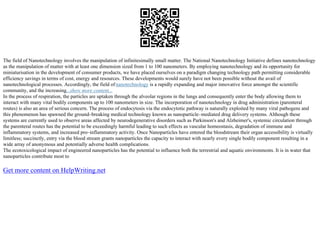 The field of Nanotechnology involves the manipulation of infinitesimally small matter. The National Nanotechnology Initiative defines nanotechnology
as the manipulation of matter with at least one dimension sized from 1 to 100 nanometers. By employing nanotechnology and its opportunity for
miniaturisation in the development of consumer products, we have placed ourselves on a paradigm changing technology path permitting considerable
efficiency savings in terms of cost, energy and resources. These developments would surely have not been possible without the avail of
nanotechnological processes. Accordingly, the field ofnanotechnology is a rapidly expanding and major innovative force amongst the scientific
community, and the increasing...show more content...
In the process of respiration, the particles are uptaken through the alveolar regions in the lungs and consequently enter the body allowing them to
interact with many vital bodily components up to 100 nanometers in size. The incorporation of nanotechnology in drug administration (parenteral
routes) is also an area of serious concern. The process of endocytosis via the endocytotic pathway is naturally exploited by many viral pathogens and
this phenomenon has spawned the ground–breaking medical technology known as nanoparticle–mediated drug delivery systems. Although these
systems are currently used to observe areas affected by neurodegenerative disorders such as Parkinson's and Alzheimer's, systemic circulation through
the parenteral routes has the potential to be exceedingly harmful leading to such effects as vascular homeostasis, degradation of immune and
inflammatory systems, and increased pro–inflammatory activity. Once Nanoparticles have entered the bloodstream their organ accessibility is virtually
limitless; succinctly, entry via the blood stream grants nanoparticles the capacity to interact with nearly every single bodily component resulting in a
wide array of anonymous and potentially adverse health complications.
The ecotoxicological impact of engineered nanoparticles has the potential to influence both the terrestrial and aquatic environments. It is in water that
nanoparticles contribute most to
Get more content on HelpWriting.net
 