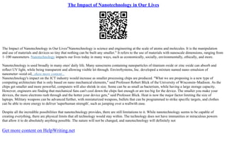 The Impact of Nanotechnology in Our Lives
The Impact of Nanotechnology in Our Lives"Nanotechnology is science and engineering at the scale of atoms and molecules. It is the manipulation
and use of materials and devices so tiny that nothing can be built any smaller." It refers to the use of materials with nanoscale dimensions, ranging from
1–100 nanometers. Nanotechnology impacts our lives today in many ways, such as economically, socially, environmentally, ethically, and more.
Nanotechnology is used broadly in many ones' daily life. Many sunscreens containing nanoparticles of titanium oxide or zinc oxide can absorb and
reflect UV light, while being transparent and allowing visible let through. EnviroSystems, Inc. developed a mixture named nano–emulsion of
nanometer–sized oil...show more content...
Nanotechnology's impact on the ICT industry would increase as smaller processing chips are produced. "What we are proposing is a new type of
computing architecture that is only based on nano mechanical elements," said Professor Robert Blick of the University of Wisconsin–Madison. As the
chips get smaller and more powerful, computers will also shrink in size. Some can be as small as bacterium, while having a large storage capacity.
However, engineers are finding that mechanical fans can't cool down the chips fast enough or are too big for the device. The smaller you make your
devices, the more electrons rush through and the hotter your device gets," said Professor Blick. Heat is now the major factor limiting the size of
laptops. Military weapons can be advanced further, with miniaturized weapons, bullets that can be programmed to strike specific targets, and clothes
can be able to store energy to deliver 'superhuman strength', such as jumping over a wallwith ease.
Despite all the incredible possibilities that nanotechnology provides, there are still limitations to it. While nanotechnology seems to be capable of
creating everything, there are physical limits that all technology would stay within. The technology does not have immunities or miraculous powers
that allow it to do absolutely anything possible. The nature will not be changed, and nanotechnology will definitely not
Get more content on HelpWriting.net
 