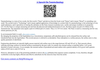 A Speech On Nanotechnology
Nanotechnology is a term of two words: the first word is "Nano" and derives from the Greek word "Nanos" and it means "Dwarf" or something very
small. The second word is "Technology" and it means applied application of knowledge in a certain field. So nanotechnology is the technology of very
small substances, and it specializes in treating the substance on the Nano measure to produce new, useful, and unique resultants in its properties
[22–23].The Nano is a unique measuring unit and from the physical and mathematical point of view, the Nano equals one part of a billion of the
measured unit. The nanometer (nm) equals a part of a billion part of a meter. Thus, it is 10–9 of a meter. The Nano is used as a measuring unit for very
minute particles [24–26].
In environmental field it is used...show more content...
By changing the properties of the liquid phase (e.g. concentration, temperature, pH) adsorbed species can be released from the surface and
transferred back into the liquid phase. This reverse process is referred to as desorption. Since adsorption is a surface process, the surface area is a key
quality parameter of adsorbents.
Engineering adsorbents are typically highly porous material with surface area in the range between 102 and 103 m2 /g. Their porosity allows
realizing such large surfaces as internal surfaces constituted by the pore walls. In contrast, the external surface is typically below 1 m2 /g and
therefore of minor relevance. As an example, the external surface of powdered activated carbon with a particle density of 0.6 g/cm3 and a particle
radius of 0.02 mm is only 0.25 m2 /g.
However, adsorption is one of the promising methods to remove the dye pollutants from aqueous system completely. It was, therefore, thought
worthwhile to develop highly efficient and effective adsorbents for the removal of dye from the textile
Get more content on HelpWriting.net
 