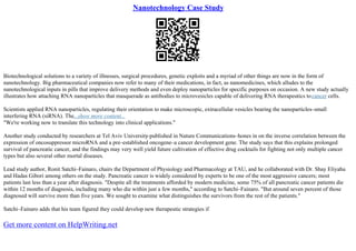 Nanotechnology Case Study
Biotechnological solutions to a variety of illnesses, surgical procedures, genetic exploits and a myriad of other things are now in the form of
nanotechnology. Big pharmaceutical companies now refer to many of their medications, in fact, as nanomedicines, which alludes to the
nanotechnological inputs in pills that improve delivery methods and even deploy nanoparticles for specific purposes on occasion. A new study actually
illustrates how attaching RNA nanoparticles that masquerade as antibodies to microvesicles capable of delivering RNA therapeutics tocancer cells.
Scientists applied RNA nanoparticles, regulating their orientation to make microscopic, extracellular vesicles bearing the nanoparticles–small
interfering RNA (siRNA). The...show more content...
"We're working now to translate this technology into clinical applications."
Another study conducted by researchers at Tel Aviv University
–published in Nature Communications–hones in on the inverse correlation between the
expression of oncosuppressor microRNA and a pre–established oncogene–a cancer development gene. The study says that this explains prolonged
survival of pancreatic cancer, and the findings may very well yield future cultivation of effective drug cocktails for fighting not only multiple cancer
types but also several other mortal diseases.
Lead study author, Ronit Satchi–Fainaro, chairs the Department of Physiology and Pharmacology at TAU, and he collaborated with Dr. Shay Eliyahu
and Hadas Gibori among others on the study. Pancreatic cancer is widely considered by experts to be one of the most aggressive cancers; most
patients last less than a year after diagnosis. "Despite all the treatments afforded by modern medicine, some 75% of all pancreatic cancer patients die
within 12 months of diagnosis, including many who die within just a few months," according to Satchi–Fainaro. "But around seven percent of those
diagnosed will survive more than five years. We sought to examine what distinguishes the survivors from the rest of the patients."
Satchi–Fainaro adds that his team figured they could develop new therapeutic strategies if
Get more content on HelpWriting.net
 