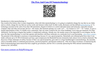 The Pros And Cons Of Nannotechnology
Introduction to what nanotechnology is:
One would at first believe that it is pure imagination, when told what nanotechnology is, it is going to completely change the way that we act, think,
and as a whole, change the way that our society works and interacts within itself. In other words, dictionary.com has defined nanotechnology as "A
technology executed on the scale of less than 100 nanometers, thegoal of which is to control individual atoms and molecules, especially tocreate
computer chips and other microscopic devices.", this means, that nanotech operates on a scale 1,0 Г— 10–9 meters to 1,0 Г— 10–7 meters. To give a
mental representation of this, if a marble were a nanometer, then one meter would be the size of the Earth(http://www.nano.gov/nanotech–101/what
/definition). Just having to imagine that number is complicated confusing. Already now, the number seems to be impossible to even imagine, but the
mere fact that nanotechnology is a tech that operates and interferes with these molecules on a molecular level is just fascinating....show more content...
The potential of this allotrope is enormous in nanotechnology because it's very special properties. Buckyballs can withstand great force since it can
intake collisions up to 24 140.16 kilometers per hour, upon compression the Buckyball become immensely hard, almost twice as hard as diamond. The
discovery of these allotropes of carbon, because of their very special properties, gave dawn to a huge breakthrough in nanotechnology, the nanotube,
with its incredible ability to withstand great pressure, electrical properties, and thermal conductivity. After all of these inventions, revolutionizing the
field of nanotechnology great interest has been caught by governments, and the USA is currently sponsoring the NNI( national nanotechnology
initiative) for 1,4$ billion.
Get more content on HelpWriting.net
 