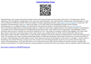 Nanotechnology Essay
Nanotechnology is the creation of functional materials, devices and systems through control of matter at the scale of 1–100 nanometers, and the
exploitation of novel properties and phenomena at the same scale; nanotechnology is also called molecular manufacturing. Nanotechnology is a result
of the combination of different scientific fields such as physics, biology, engineering chemistry, andcomputer science in addition to many more. The
foundation of nanotechnology is that atoms make up all things in our world; which can be manipulated to produce almost anything.
Nanotechnology, as it is understood today, was introduced by a man named Eric Drexler. He presented his ideas in a
...show more content...
Some of the practical applications of nanotechnology today are to fabricate smaller faster computer chips for more efficient computers, mobile phones,
or navigation systems. Nanotechnology also brought about the quantum dot laser, which enables faster communication. Nanotechnology could be
utilized by today's society in countless ways and will revolutionize our lives. The advances in medicine would be mind–boggling. Tiny robots could
detect diseases when they've just barely begun to form, repair injuries more completely than ever before, and even body parts with new ones.
Microscopic cameras and other recording devices would change the intelligence and security industry by enabling them to watch and monitor like never
before. We would have the luxury of carrying around huge amounts of information; thousands of music albums and movies–on tiny devices that fit in
our pocket. Nanotechnology will totally change our lives. We'll expect much more from the products we buy–expect, for example, a wrench we buy at
the hardware store will be 100 times as strong as steel. Our concept of size will change drastically; the devices we use today will seem large and
clunky. With nanotechnology, we'll expect the devices we use every day to be tiny, light, and very efficient. If scientists are able to actually make
molecular sized machines, we would no longer have resource problems of any kind. Oil, food, wood, and any other raw materials could be broken down
Get more content on HelpWriting.net
 