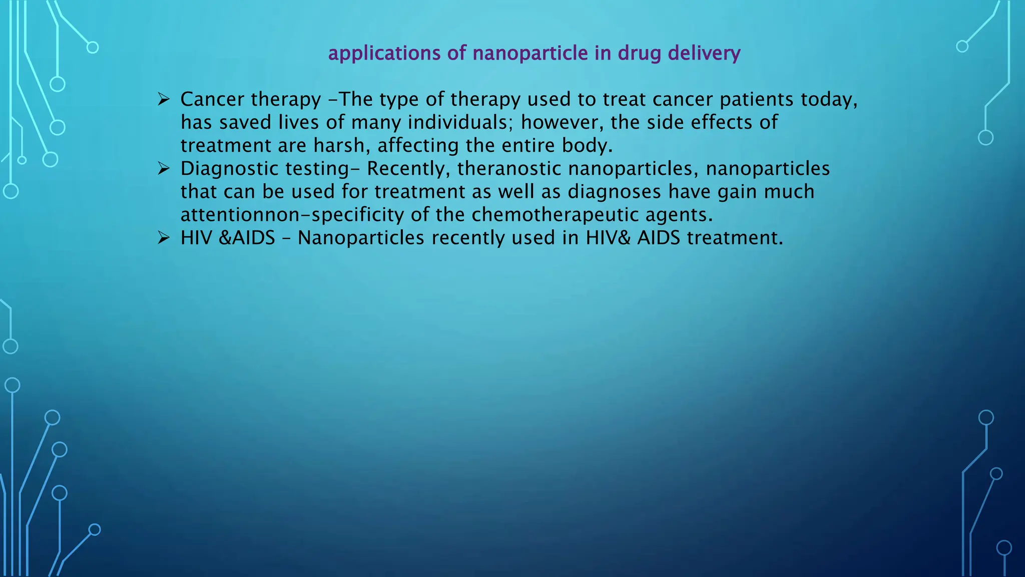 applications of nanoparticle in drug delivery
 Cancer therapy -The type of therapy used to treat cancer patients today,
has saved lives of many individuals; however, the side effects of
treatment are harsh, affecting the entire body.
 Diagnostic testing- Recently, theranostic nanoparticles, nanoparticles
that can be used for treatment as well as diagnoses have gain much
attentionnon-specificity of the chemotherapeutic agents.
 HIV &AIDS – Nanoparticles recently used in HIV& AIDS treatment.
 