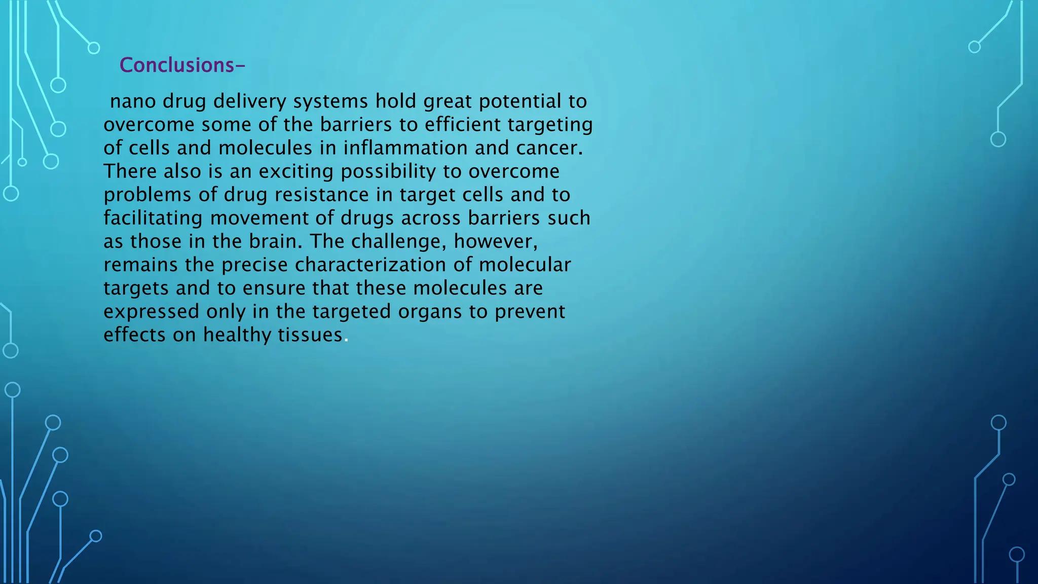 Conclusions-
nano drug delivery systems hold great potential to
overcome some of the barriers to efficient targeting
of cells and molecules in inflammation and cancer.
There also is an exciting possibility to overcome
problems of drug resistance in target cells and to
facilitating movement of drugs across barriers such
as those in the brain. The challenge, however,
remains the precise characterization of molecular
targets and to ensure that these molecules are
expressed only in the targeted organs to prevent
effects on healthy tissues.
 