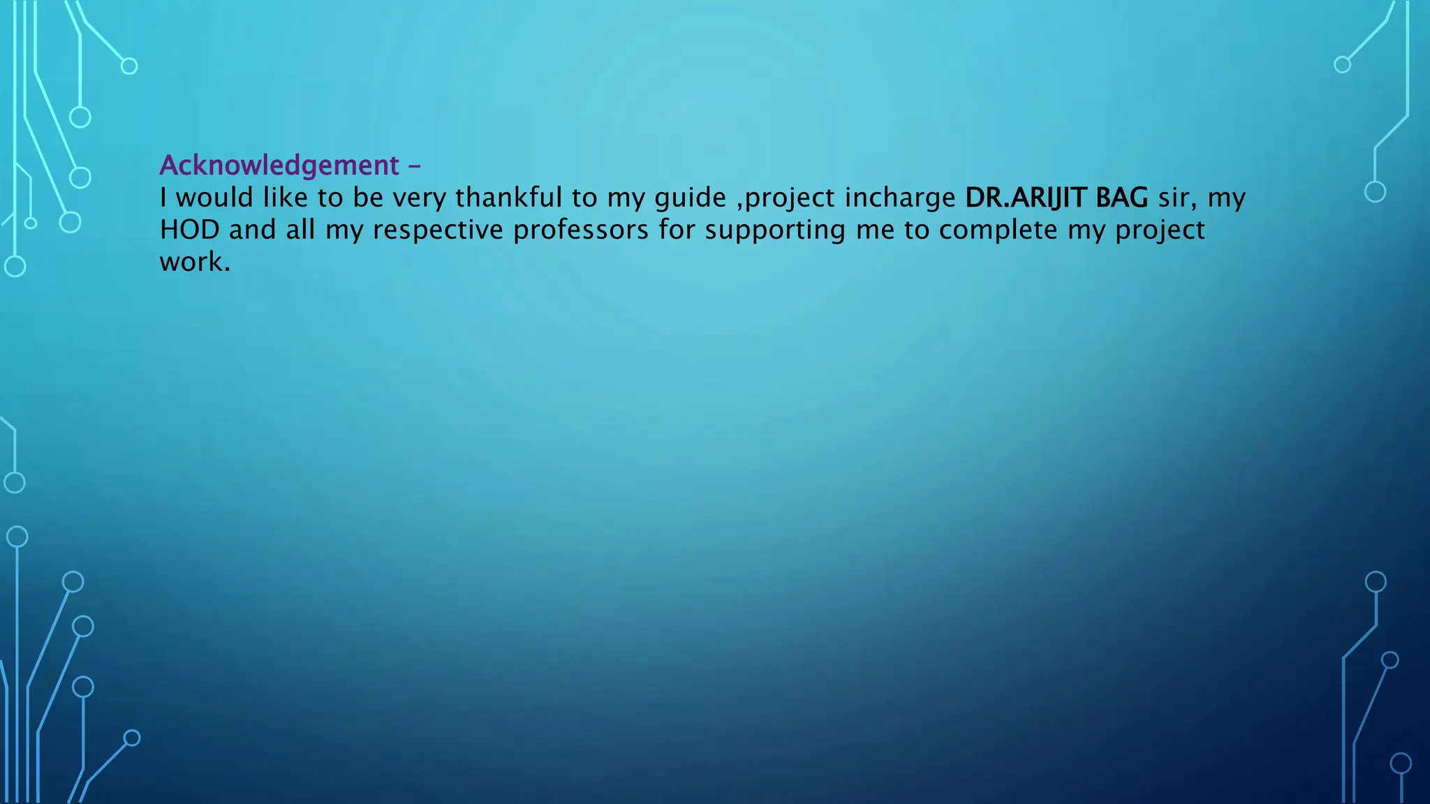 Acknowledgement –
I would like to be very thankful to my guide ,project incharge DR.ARIJIT BAG sir, my
HOD and all my respective professors for supporting me to complete my project
work.
 