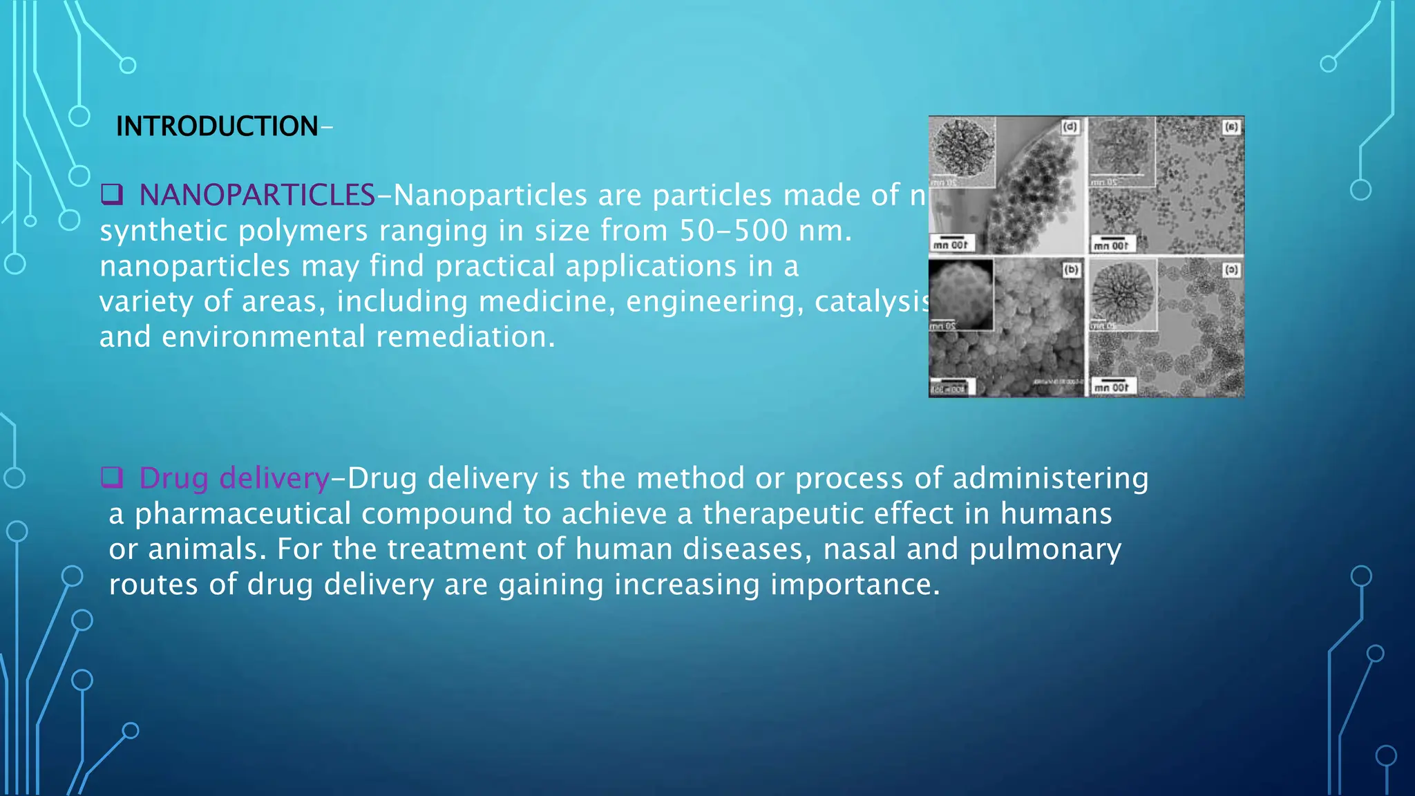 INTRODUCTION-
 NANOPARTICLES-Nanoparticles are particles made of natural or
synthetic polymers ranging in size from 50-500 nm.
nanoparticles may find practical applications in a
variety of areas, including medicine, engineering, catalysis,
and environmental remediation.
 Drug delivery-Drug delivery is the method or process of administering
a pharmaceutical compound to achieve a therapeutic effect in humans
or animals. For the treatment of human diseases, nasal and pulmonary
routes of drug delivery are gaining increasing importance.
 