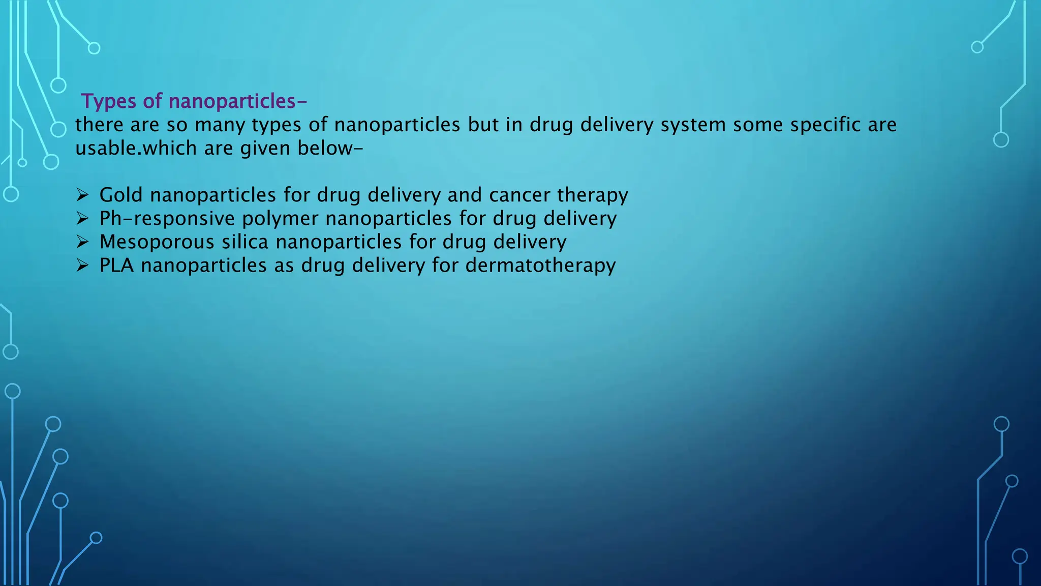Types of nanoparticles-
there are so many types of nanoparticles but in drug delivery system some specific are
usable.which are given below-
 Gold nanoparticles for drug delivery and cancer therapy
 Ph-responsive polymer nanoparticles for drug delivery
 Mesoporous silica nanoparticles for drug delivery
 PLA nanoparticles as drug delivery for dermatotherapy
 