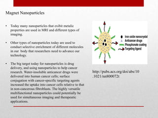 Magnet Nanoparticles
• Today many nanoparticles that exibit metalic
properties are used in MRI and different types of
imaging.
• Other types of nanoparticles today are used to
conduct selective enrichment of different molecules
in our body that researchers need to advance our
technology.
• The big target today for nanoparticles is drug
delivery, and using nanoparticles to help cancer
research. Water-insoluble anticancer drugs were
delivered into human cancer cells; surface
conjugation with cancer-specific targeting agents
increased the uptake into cancer cells relative to that
in non-cancerous fibroblasts. The highly versatile
multifunctional nanoparticles could potentially be
used for simultaneous imaging and therapeutic
applications.
http://pubs.acs.org/doi/abs/10
.1021/nn800072t
 