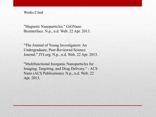 Works Cited
"Magnetic Nanoparticles." GiGNano
Biointerface. N.p., n.d. Web. 22 Apr. 2013.
"The Journal of Young Investigators: An
Undergraduate, Peer-Reviewed Science
Journal." JYI.org. N.p., n.d. Web. 22 Apr. 2013.
"Multifunctional Inorganic Nanoparticles for
Imaging, Targeting, and Drug Delivery." - ACS
Nano (ACS Publications). N.p., n.d. Web. 22
Apr. 2013.
 