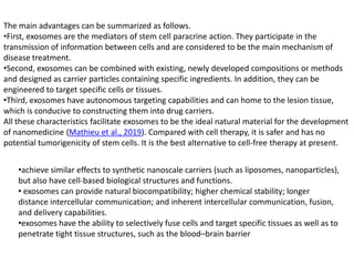 The main advantages can be summarized as follows.
•First, exosomes are the mediators of stem cell paracrine action. They participate in the
transmission of information between cells and are considered to be the main mechanism of
disease treatment.
•Second, exosomes can be combined with existing, newly developed compositions or methods
and designed as carrier particles containing specific ingredients. In addition, they can be
engineered to target specific cells or tissues.
•Third, exosomes have autonomous targeting capabilities and can home to the lesion tissue,
which is conducive to constructing them into drug carriers.
All these characteristics facilitate exosomes to be the ideal natural material for the development
of nanomedicine (Mathieu et al., 2019). Compared with cell therapy, it is safer and has no
potential tumorigenicity of stem cells. It is the best alternative to cell-free therapy at present.
•achieve similar effects to synthetic nanoscale carriers (such as liposomes, nanoparticles),
but also have cell-based biological structures and functions.
• exosomes can provide natural biocompatibility; higher chemical stability; longer
distance intercellular communication; and inherent intercellular communication, fusion,
and delivery capabilities.
•exosomes have the ability to selectively fuse cells and target specific tissues as well as to
penetrate tight tissue structures, such as the blood–brain barrier
 