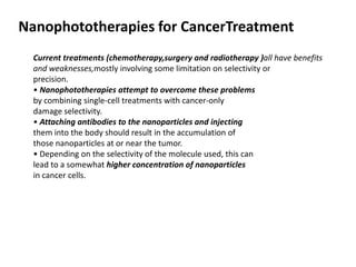 Nanophototherapies for CancerTreatment
Current treatments (chemotherapy,surgery and radiotherapy )all have benefits
and weaknesses,mostly involving some limitation on selectivity or
precision.
• Nanophototherapies attempt to overcome these problems
by combining single-cell treatments with cancer-only
damage selectivity.
• Attaching antibodies to the nanoparticles and injecting
them into the body should result in the accumulation of
those nanoparticles at or near the tumor.
• Depending on the selectivity of the molecule used, this can
lead to a somewhat higher concentration of nanoparticles
in cancer cells.
 