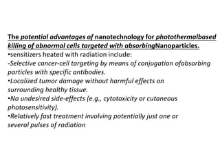 The potential advantages of nanotechnology for photothermalbased
killing of abnormal cells targeted with absorbingNanoparticles.
•sensitizers heated with radiation include:
-Selective cancer-cell targeting by means of conjugation ofabsorbing
particles with specific antibodies.
•Localized tumor damage without harmful effects on
surrounding healthy tissue.
•No undesired side-effects (e.g., cytotoxicity or cutaneous
photosensitivity).
•Relatively fast treatment involving potentially just one or
several pulses of radiation
 