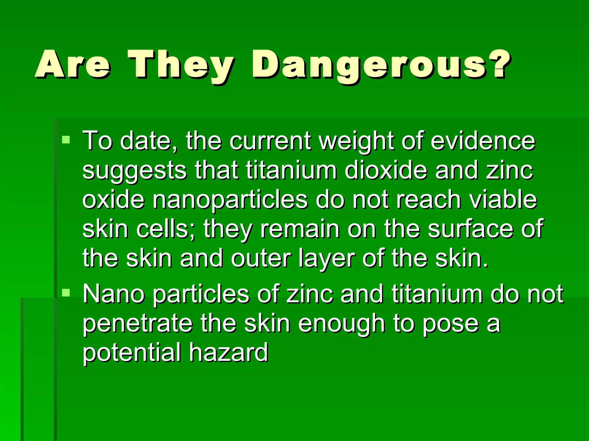 Are They Dangerous? To date, the current weight of evidence suggests that titanium dioxide and zinc oxide nanoparticles do not reach viable skin cells; they remain on the surface of the skin and outer layer of the skin. Nano particles of zinc and titanium do not penetrate the skin enough to pose a potential hazard  