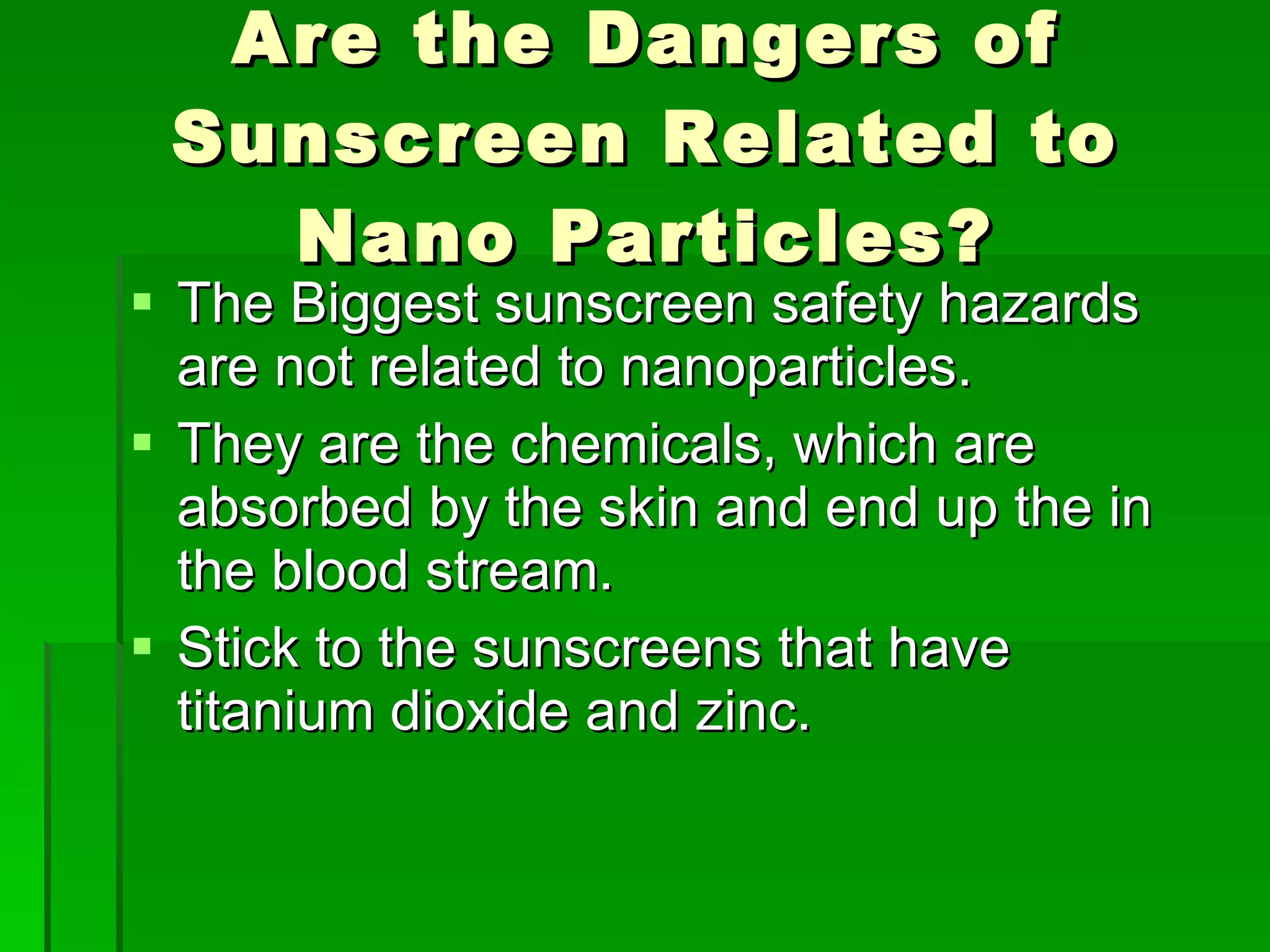 Are the Dangers of Sunscreen Related to Nano Particles? The Biggest sunscreen safety hazards are not related to nanoparticles. They are the chemicals, which are absorbed by the skin and end up the in the blood stream. Stick to the sunscreens that have titanium dioxide and zinc.  