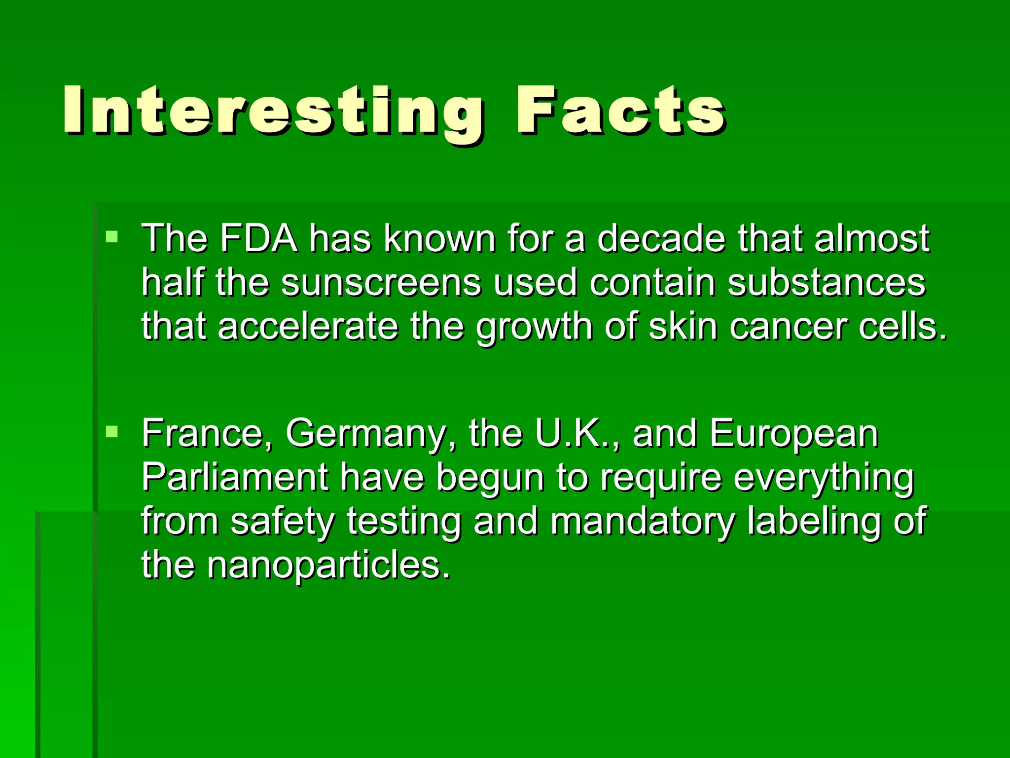 Interesting Facts  The FDA has known for a decade that almost half the sunscreens used contain substances that accelerate the growth of skin cancer cells. France, Germany, the U.K., and European Parliament have begun to require everything from safety testing and mandatory labeling of the nanoparticles. 