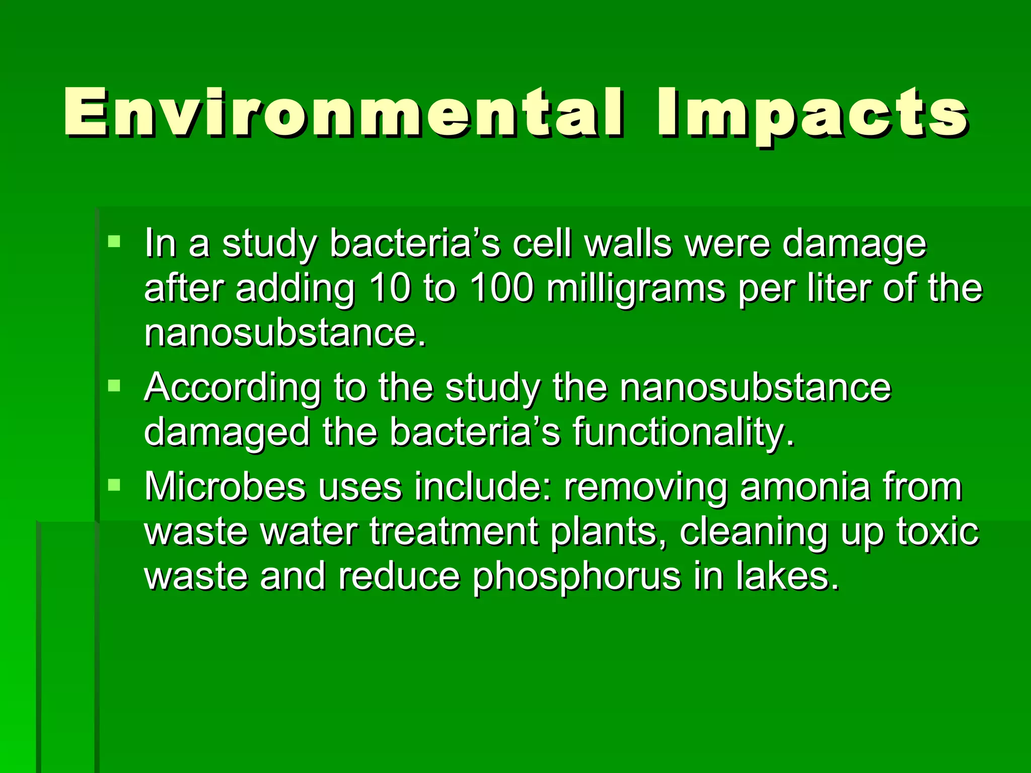 Environmental Impacts  In a study bacteria’s cell walls were damage after adding 10 to 100 milligrams per liter of the nanosubstance. According to the study the nanosubstance damaged the bacteria’s functionality. Microbes uses include: removing amonia from waste water treatment plants, cleaning up toxic waste and reduce phosphorus in lakes.  