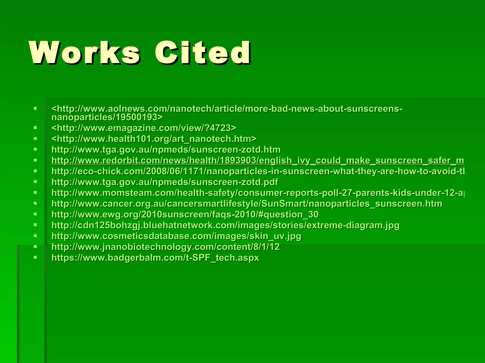 Works Cited  <http://www.aolnews.com/nanotech/article/more-bad-news-about-sunscreens-nanoparticles/19500193>  <http://www.emagazine.com/view/?4723>  <http://www.health101.org/art_nanotech.htm>  http://www.tga.gov.au/npmeds/sunscreen-zotd.htm http://www.redorbit.com/news/health/1893903/english_ivy_could_make_sunscreen_safer_more_effective/index.html http://eco-chick.com/2008/06/1171/nanoparticles-in-sunscreen-what-they-are-how-to-avoid-them/ http://www.tga.gov.au/npmeds/sunscreen-zotd.pdf http://www.momsteam.com/health-safety/consumer-reports-poll-27-parents-kids-under-12-apply-sunscreen-rarely-never http://www.cancer.org.au/cancersmartlifestyle/SunSmart/nanoparticles_sunscreen.htm http://www.ewg.org/2010sunscreen/faqs-2010/#question_30 http://cdn125bohzgj.bluehatnetwork.com/images/stories/extreme-diagram.jpg http://www.cosmeticsdatabase.com/images/skin_uv.jpg http://www.jnanobiotechnology.com/content/8/1/12 https://www.badgerbalm.com/t-SPF_tech.aspx 
