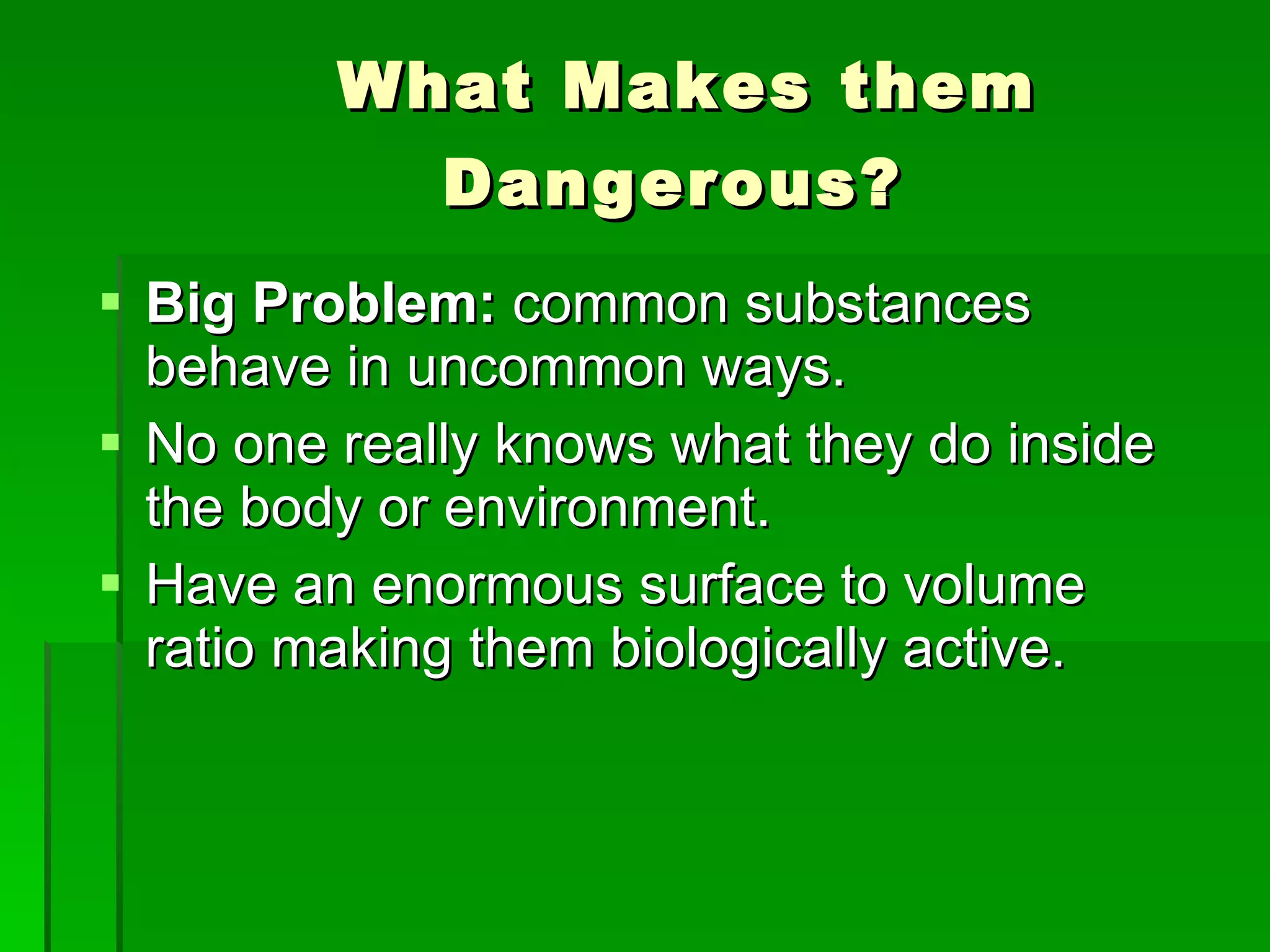 What Makes them Dangerous?   Big Problem:  common substances behave in uncommon ways. No one really knows what they do inside the body or environment. Have an enormous surface to volume ratio making them biologically active.  