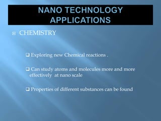  CHEMISTRY
 Exploring new Chemical reactions .
 Can study atoms and molecules more and more
effectively at nano scale
 Properties of different substances can be found
 