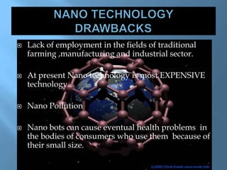  Lack of employment in the fields of traditional
farming ,manufacturing and industrial sector.
 At present Nano technology is most EXPENSIVE
technology.
 Nano Pollution
 Nano bots can cause eventual health problems in
the bodies of consumers who use them because of
their small size.
 