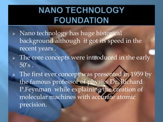  Nano technology has huge historical
background although it got its speed in the
recent years .
 The core concepts were introduced in the early
50’s .
 The first ever concept was presented in 1959 by
the famous professor of physics Dr. Richard
P.Feynman while explaining the creation of
molecular machines with accurate atomic
precision.
 