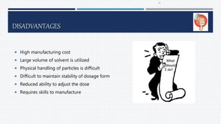 DISADVANTAGES
 High manufacturing cost
 Large volume of solvent is utilized
 Physical handling of particles is difficult
 Difficult to maintain stability of dosage form
 Reduced ability to adjust the dose
 Requires skills to manufacture
10
 