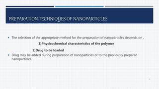 PREPARATION TECHNIQUES OF NANOPARTICLES
 The selection of the appropriate method for the preparation of nanoparticles depends on ,
1)Physicochemical characteristics of the polymer
2)Drug to be loaded
 Drug may be added during preparation of nanoparticles or to the previously prepared
nanoparticles.
15
 